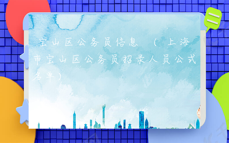 宝山区公务员信息 (上海市宝山区公务员招录人员公式名单)